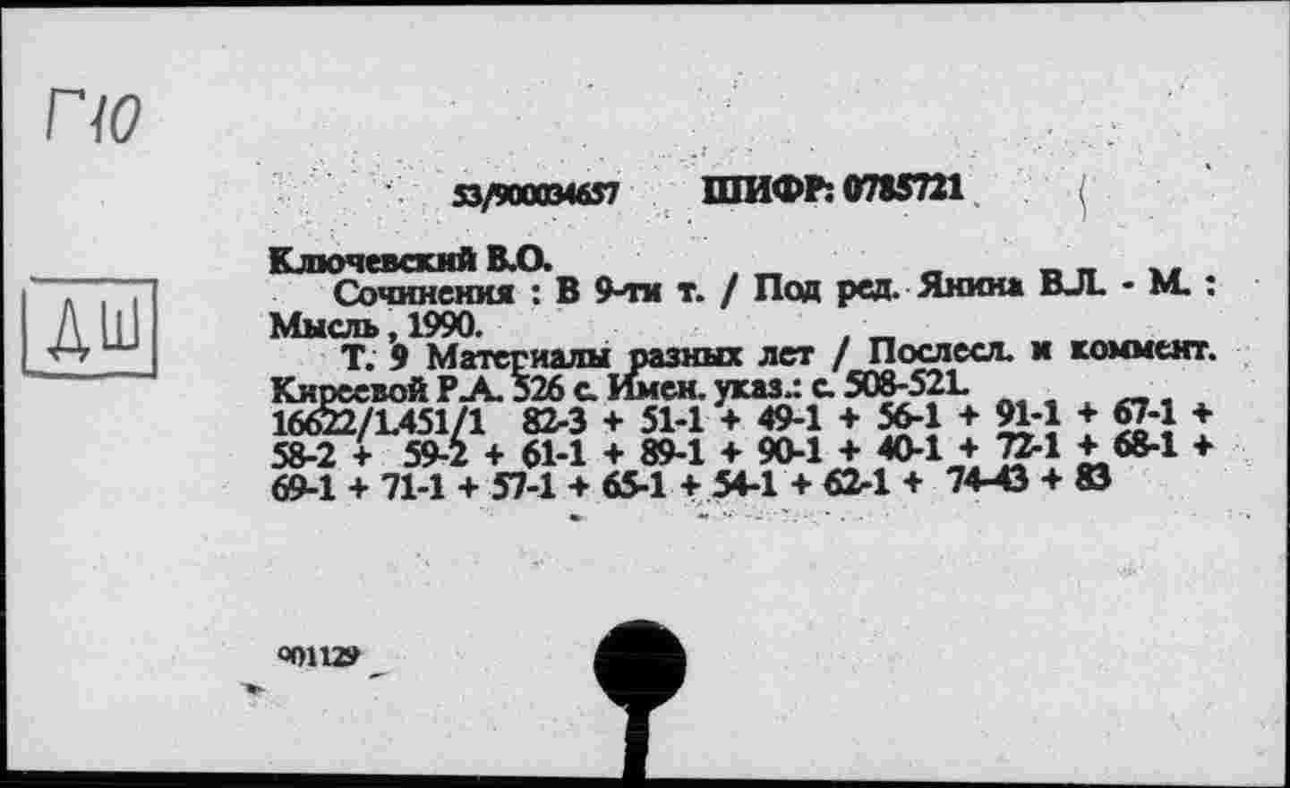 ﻿по
дш
53/9000346S7 ШИФР: 0785721
Ключевский КО.	t ~	_	_ _	.. .
Сочинения : В 9-ти т. / Под ред. Янина ВЛ. * М. . Мысль, 1990.	. _
Т. 9 Материалы разных лет / Послесл. и коммент. Киреевой РА 526 с. Имен, указ.: с. 508-52L 16622/1.451/1 82-3 + 51-1 + 49-1 + 564 + М-1 + 67-1 + 58-2 + 59-2 + 61-1 + 89-1 + 90-1 + 40-1 + 724 + 68-1 + 69-1 + 71-1 + 57-1 + 65-1 + 54-1 + 62-1 + 74-43 + 83
ООП»